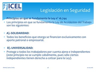  Principios en que se fundamenta la Ley n° 16.744
 Los principios en que se fundamenta la Ley de Accidentes del Trabajo
son los siguientes:
 A).-SOLIDARIDAD:
 Todos los beneficios que otorga se financian exclusivamente con
aporte patronal o empresarial.
 B).-UNIVERSALIDAD:
 Protege a todos los trabajadores por cuenta ajena e independientes
(este principio no se cumple cabalmente, pues sólo ciertos
independientes tienen derecho a cotizar para la Ley).
Legislación en Seguridad
Wendy Castro Cerda. 36 02-05-2016
 
