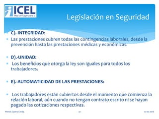  C).-INTEGRIDAD:
 Las prestaciones cubren todas las contingencias laborales, desde la
prevención hasta las prestaciones médicas y económicas.
 D).-UNIDAD:
 Los beneficios que otorga la ley son iguales para todos los
trabajadores.
 E).-AUTOMATICIDAD DE LAS PRESTACIONES:
 Los trabajadores están cubiertos desde el momento que comienza la
relación laboral, aún cuando no tengan contrato escrito ni se hayan
pagado las cotizaciones respectivas.
Legislación en Seguridad
Wendy Castro Cerda. 37 02-05-2016
 