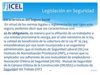 Características del Seguro Social
En virtud de las normas legales y reglamentarias que rigen este
seguro, podemos decir que sus características son:
a).-Es obligatorio, de manera que la afiliación de un trabajador a
una entidad previsional le otorga, por el sólo ministerio de la ley,
la calidad de beneficiario de la cobertura de la Ley N° 16.744,
entendiéndose por esa razón incorporado a un organismo
administrador, que el Instituto de Seguridad Laboral (ISL) ex
Instituto de Normalización Previsional (INP), a menos que su
empleador sea adherente de una mutualidad de empleadores -
Asociación Chilena de Seguridad (ACHS) - Mutual de Seguridad
de la Cámara Chilena de la Construcción (MUSEG) o Instituto de
Seguridad del Trabajo (IST)
Legislación en Seguridad
Wendy Castro Cerda. 38 02-05-2016
 