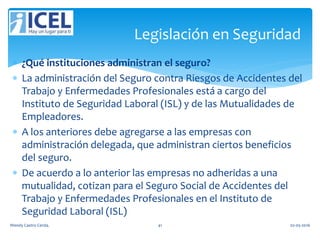  ¿Qué instituciones administran el seguro?
 La administración del Seguro contra Riesgos de Accidentes del
Trabajo y Enfermedades Profesionales está a cargo del
Instituto de Seguridad Laboral (ISL) y de las Mutualidades de
Empleadores.
 A los anteriores debe agregarse a las empresas con
administración delegada, que administran ciertos beneficios
del seguro.
 De acuerdo a lo anterior las empresas no adheridas a una
mutualidad, cotizan para el Seguro Social de Accidentes del
Trabajo y Enfermedades Profesionales en el Instituto de
Seguridad Laboral (ISL)
Legislación en Seguridad
Wendy Castro Cerda. 41 02-05-2016
 
