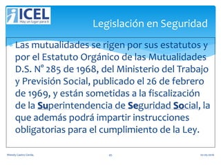  Las mutualidades se rigen por sus estatutos y
por el Estatuto Orgánico de las Mutualidades
D.S. N° 285 de 1968, del Ministerio del Trabajo
y Previsión Social, publicado el 26 de febrero
de 1969, y están sometidas a la fiscalización
de la Superintendencia de Seguridad Social, la
que además podrá impartir instrucciones
obligatorias para el cumplimiento de la Ley.
Legislación en Seguridad
Wendy Castro Cerda. 45 02-05-2016
 