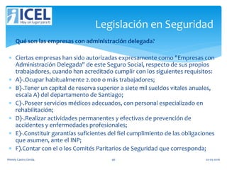  Qué son las empresas con administración delegada?
 Ciertas empresas han sido autorizadas expresamente como "Empresas con
Administración Delegada" de este Seguro Social, respecto de sus propios
trabajadores, cuando han acreditado cumplir con los siguientes requisitos:
 A)-.Ocupar habitualmente 2.000 o más trabajadores;
 B)-.Tener un capital de reserva superior a siete mil sueldos vitales anuales,
escala A) del departamento de Santiago;
 C)-.Poseer servicios médicos adecuados, con personal especializado en
rehabilitación;
 D)-.Realizar actividades permanentes y efectivas de prevención de
accidentes y enfermedades profesionales;
 E)-.Constituir garantías suficientes del fiel cumplimiento de las obligaciones
que asumen, ante el INP;
 F).Contar con el o los Comités Paritarios de Seguridad que corresponda;
Legislación en Seguridad
Wendy Castro Cerda. 46 02-05-2016
 