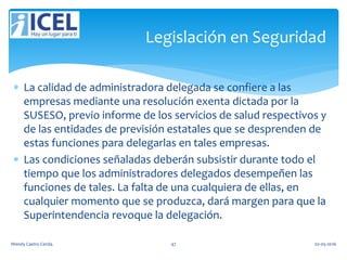  La calidad de administradora delegada se confiere a las
empresas mediante una resolución exenta dictada por la
SUSESO, previo informe de los servicios de salud respectivos y
de las entidades de previsión estatales que se desprenden de
estas funciones para delegarlas en tales empresas.
 Las condiciones señaladas deberán subsistir durante todo el
tiempo que los administradores delegados desempeñen las
funciones de tales. La falta de una cualquiera de ellas, en
cualquier momento que se produzca, dará margen para que la
Superintendencia revoque la delegación.
Legislación en Seguridad
Wendy Castro Cerda. 47 02-05-2016
 