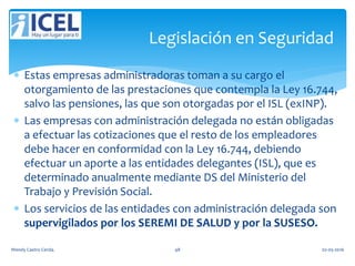  Estas empresas administradoras toman a su cargo el
otorgamiento de las prestaciones que contempla la Ley 16.744,
salvo las pensiones, las que son otorgadas por el ISL (exINP).
 Las empresas con administración delegada no están obligadas
a efectuar las cotizaciones que el resto de los empleadores
debe hacer en conformidad con la Ley 16.744, debiendo
efectuar un aporte a las entidades delegantes (ISL), que es
determinado anualmente mediante DS del Ministerio del
Trabajo y Previsión Social.
 Los servicios de las entidades con administración delegada son
supervigilados por los SEREMI DE SALUD y por la SUSESO.
Legislación en Seguridad
Wendy Castro Cerda. 48 02-05-2016
 