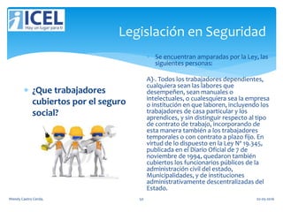 Legislación en Seguridad
 ¿Que trabajadores
cubiertos por el seguro
social?
 Se encuentran amparadas por la Ley, las
siguientes personas:
A)-. Todos los trabajadores dependientes,
cualquiera sean las labores que
desempeñen, sean manuales o
intelectuales, o cualesquiera sea la empresa
o institución en que laboren, incluyendo los
trabajadores de casa particular y los
aprendices, y sin distinguir respecto al tipo
de contrato de trabajo, incorporando de
esta manera también a los trabajadores
temporales o con contrato a plazo fijo. En
virtud de lo dispuesto en la Ley Nº 19.345,
publicada en el Diario Oficial de 7 de
noviembre de 1994, quedaron también
cubiertos los funcionarios públicos de la
administración civil del estado,
Municipalidades, y de instituciones
administrativamente descentralizadas del
Estado.
Wendy Castro Cerda. 50 02-05-2016
 
