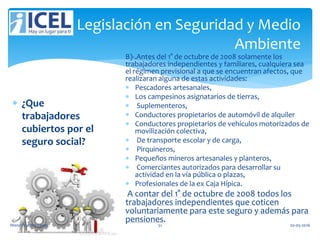 Legislación en Seguridad y Medio
Ambiente
 ¿Que
trabajadores
cubiertos por el
seguro social?
B)-.Antes del 1° de octubre de 2008 solamente los
trabajadores independientes y familiares, cualquiera sea
el régimen previsional a que se encuentran afectos, que
realizaran alguna de estas actividades:
 Pescadores artesanales,
 Los campesinos asignatarios de tierras,
 Suplementeros,
 Conductores propietarios de automóvil de alquiler
 Conductores propietarios de vehículos motorizados de
movilización colectiva,
 De transporte escolar y de carga,
 Pirquineros,
 Pequeños mineros artesanales y planteros,
 Comerciantes autorizados para desarrollar su
actividad en la vía pública o plazas,
 Profesionales de la ex Caja Hípica.
A contar del 1° de octubre de 2008 todos los
trabajadores independientes que coticen
voluntariamente para este seguro y además para
pensiones.
Wendy Castro Cerda. 51 02-05-2016
 