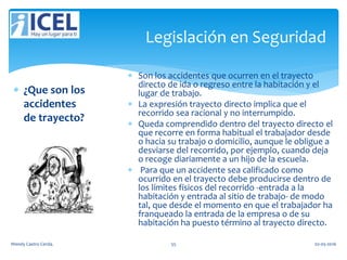 Legislación en Seguridad
 ¿Que son los
accidentes
de trayecto?
 Son los accidentes que ocurren en el trayecto
directo de ida o regreso entre la habitación y el
lugar de trabajo.
 La expresión trayecto directo implica que el
recorrido sea racional y no interrumpido.
 Queda comprendido dentro del trayecto directo el
que recorre en forma habitual el trabajador desde
o hacia su trabajo o domicilio, aunque le obligue a
desviarse del recorrido, por ejemplo, cuando deja
o recoge diariamente a un hijo de la escuela.
 Para que un accidente sea calificado como
ocurrido en el trayecto debe producirse dentro de
los límites físicos del recorrido -entrada a la
habitación y entrada al sitio de trabajo- de modo
tal, que desde el momento en que el trabajador ha
franqueado la entrada de la empresa o de su
habitación ha puesto término al trayecto directo.
Wendy Castro Cerda. 55 02-05-2016
 