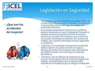 Legislación en Seguridad
 ¿Que son los
accidentes
de trayecto?
 Por lo tanto, aquellos siniestros ocurridos dentro de
la habitación son accidentes comunes o domésticos
y los ocurridos dentro del lugar de trabajo son
accidentes laborales.
 Si la entidad empleadora funciona en un edificio,
desde el momento en que el trabajador franquea la
entrada al mismo ha puesto término al trayecto
directo, por lo tanto, los siniestros que ocurran en
las escalas constituyen accidentes con ocasión del
trabajo, aún cuando el afectado no haya registrado
su asistencia.
 Asimismo, si el trabajador franquea la entrada del
edificio donde vive, pone término al trayecto
directo, por ende, los accidentes que sufra dentro
del edificio donde vive constituyen accidentes
domésticos.
 Asimismo, son accidentes de trayecto los que
ocurran en el trayecto directo entre dos lugares de
trabajo, considerándose que el siniestro dice
relación con el trabajo al que se dirigía el trabajador.
Wendy Castro Cerda. 56 02-05-2016
 