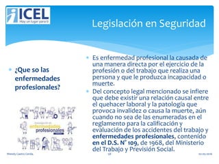 Legislación en Seguridad
 ¿Que so las
enfermedades
profesionales?
 Es enfermedad profesional la causada de
una manera directa por el ejercicio de la
profesión o del trabajo que realiza una
persona y que le produzca incapacidad o
muerte.
 Del concepto legal mencionado se infiere
que debe existir una relación causal entre
el quehacer laboral y la patología que
provoca invalidez o causa la muerte, aún
cuando no sea de las enumeradas en el
reglamento para la calificación y
evaluación de los accidentes del trabajo y
enfermedades profesionales, contenido
en el D.S. N° 109, de 1968, del Ministerio
del Trabajo y Previsión Social.
Wendy Castro Cerda. 58 02-05-2016
 