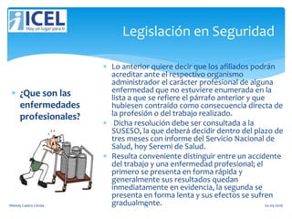 Legislación en Seguridad
 ¿Que son las
enfermedades
profesionales?
 Lo anterior quiere decir que los afiliados podrán
acreditar ante el respectivo organismo
administrador el carácter profesional de alguna
enfermedad que no estuviere enumerada en la
lista a que se refiere el párrafo anterior y que
hubiesen contraído como consecuencia directa de
la profesión o del trabajo realizado.
 Dicha resolución debe ser consultada a la
SUSESO, la que deberá decidir dentro del plazo de
tres meses con informe del Servicio Nacional de
Salud, hoy Seremi de Salud.
 Resulta conveniente distinguir entre un accidente
del trabajo y una enfermedad profesional; el
primero se presenta en forma rápida y
generalmente sus resultados quedan
inmediatamente en evidencia, la segunda se
presenta en forma lenta y sus efectos se sufren
gradualmente.Wendy Castro Cerda. 59 02-05-2016
 