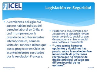 Legislación en Seguridad
 A comienzos del siglo XIX
aun no habían indicios del
derecho laboral en Chile, el
cual irrumpe en por la
presión de acontecimientos
internacionales, como la
visita de Francisco Bilbao que
busca proyectar en Chile los
acontecimientos suscitados
por la revolución Francesa.
 Posterior a eso, El Papa León
XII acelera la dictación Rerum
Novarum (1891), encíclica que
desencadena a nivel mundial
una polémica formidable
 “ Unos cuanto hombres
opulentos y riquísimos has
puesto sobre la muchedumbre
innumerable de proletarios
(persona que no dispone de
medios propios) un yugo que
difiere poco del de los
esclavos”.
Wendy Castro Cerda. 6 02-05-2016
 