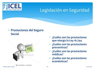 Legislación en Seguridad
 Prestaciones del Seguro
Social
 ¿Cuáles son las prestaciones
que otorga la Ley 16.744
 ¿Cuáles son las prestaciones
preventivas?
 ¿Cuáles son las prestaciones
médicas?
 ¿Cuáles son las prestaciones
económicas?
Wendy Castro Cerda. 60 02-05-2016
 