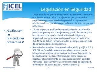 Legislación en Seguridad
 ¿Cuáles son
las
prestaciones
preventivas?
 Las prestaciones preventivas se entregan tanto a la entidad
empleadora como a los trabajadores, por parte de los
expertos en prevención de riesgos de los organismos
administradores que visitan periódicamente a las empresas
adheridas.
 Dichos expertos evalúan las necesidades de capacitación
para la empresa y sus trabajadores y particularmente para
los miembros de los Comités Paritarios de Higiene y
Seguridad, que por expresa disposición del artículo 1° del
D.S. N° 54 se deben formar en todas las empresas con más
de 25 trabajadores permanentes.
 Además de capacitar, las mutualidades, el ISL y el (S.N.S.S.)
SEREMI de Salud deben asesorar a las empresas en la
búsqueda de mejores sistemas para eliminar las causas de
los accidentes y de las enfermedades profesionales y
fiscalizar el cumplimiento de los acuerdos de los Comités
Paritarios (especialmente uso de elementos de seguridad,
eliminación de gases tóxicos, ventilación etc.).
Wendy Castro Cerda. 62 02-05-2016
 