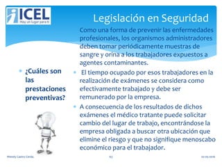 Legislación en Seguridad
 ¿Cuáles son
las
prestaciones
preventivas?
 Como una forma de prevenir las enfermedades
profesionales, los organismos administradores
deben tomar periódicamente muestras de
sangre y orina a los trabajadores expuestos a
agentes contaminantes.
 El tiempo ocupado por esos trabajadores en la
realización de exámenes se considera como
efectivamente trabajado y debe ser
remunerado por la empresa.
 A consecuencia de los resultados de dichos
exámenes el médico tratante puede solicitar
cambio del lugar de trabajo, encontrándose la
empresa obligada a buscar otra ubicación que
elimine el riesgo y que no signifique menoscabo
económico para el trabajador.
Wendy Castro Cerda. 63 02-05-2016
 