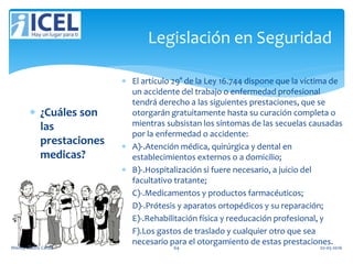 Legislación en Seguridad
 ¿Cuáles son
las
prestaciones
medicas?
 El artículo 29° de la Ley 16.744 dispone que la víctima de
un accidente del trabajo o enfermedad profesional
tendrá derecho a las siguientes prestaciones, que se
otorgarán gratuitamente hasta su curación completa o
mientras subsistan los síntomas de las secuelas causadas
por la enfermedad o accidente:
 A)-.Atención médica, quirúrgica y dental en
establecimientos externos o a domicilio;
 B)-.Hospitalización si fuere necesario, a juicio del
facultativo tratante;
 C)-.Medicamentos y productos farmacéuticos;
 D)-.Prótesis y aparatos ortopédicos y su reparación;
 E)-.Rehabilitación física y reeducación profesional, y
 F).Los gastos de traslado y cualquier otro que sea
necesario para el otorgamiento de estas prestaciones.
Wendy Castro Cerda. 64 02-05-2016
 
