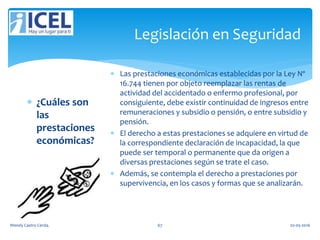 Legislación en Seguridad
 ¿Cuáles son
las
prestaciones
económicas?
 Las prestaciones económicas establecidas por la Ley Nº
16.744 tienen por objeto reemplazar las rentas de
actividad del accidentado o enfermo profesional, por
consiguiente, debe existir continuidad de ingresos entre
remuneraciones y subsidio o pensión, o entre subsidio y
pensión.
 El derecho a estas prestaciones se adquiere en virtud de
la correspondiente declaración de incapacidad, la que
puede ser temporal o permanente que da origen a
diversas prestaciones según se trate el caso.
 Además, se contempla el derecho a prestaciones por
supervivencia, en los casos y formas que se analizarán.
Wendy Castro Cerda. 67 02-05-2016
 