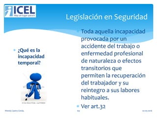 Legislación en Seguridad
 ¿Qué es la
incapacidad
temporal?
 Toda aquella incapacidad
provocada por un
accidente del trabajo o
enfermedad profesional
de naturaleza o efectos
transitorios que
permiten la recuperación
del trabajador y su
reintegro a sus labores
habituales.
 Ver art.32
Wendy Castro Cerda. 69 02-05-2016
 