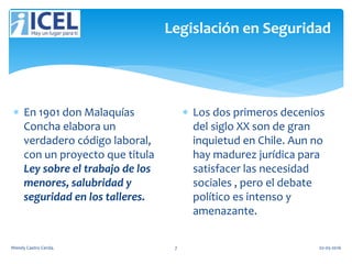 Legislación en Seguridad
 En 1901 don Malaquías
Concha elabora un
verdadero código laboral,
con un proyecto que titula
Ley sobre el trabajo de los
menores, salubridad y
seguridad en los talleres.
 Los dos primeros decenios
del siglo XX son de gran
inquietud en Chile. Aun no
hay madurez jurídica para
satisfacer las necesidad
sociales , pero el debate
político es intenso y
amenazante.
Wendy Castro Cerda. 7 02-05-2016
 