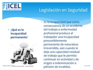 Legislación en Seguridad
 ¿Qué es la
incapacidad
permanente?
 Es la incapacidad que como
consecuencia de un accidente
del trabajo o enfermedad
profesional produce al
trabajador una incapacidad
presumiblemente
permanente de naturaleza
irreversible, aún cuando le
deje una capacidad residual
de trabajo que le permita
continuar en actividad y da
origen a indemnización o
pensión de invalidez.
Wendy Castro Cerda. 70 02-05-2016
 