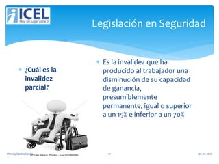 Legislación en Seguridad
 ¿Cuál es la
invalidez
parcial?
 Es la invalidez que ha
producido al trabajador una
disminución de su capacidad
de ganancia,
presumiblemente
permanente, igual o superior
a un 15% e inferior a un 70%
Wendy Castro Cerda. 71 02-05-2016
 