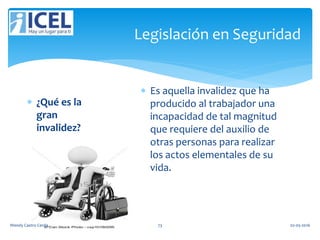 Legislación en Seguridad
 ¿Qué es la
gran
invalidez?
 Es aquella invalidez que ha
producido al trabajador una
incapacidad de tal magnitud
que requiere del auxilio de
otras personas para realizar
los actos elementales de su
vida.
Wendy Castro Cerda. 73 02-05-2016
 