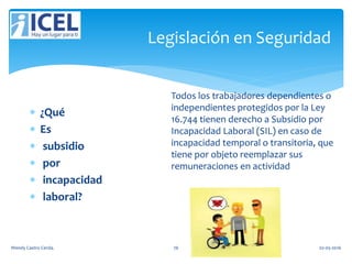 Legislación en Seguridad
 ¿Qué
 Es
 subsidio
 por
 incapacidad
 laboral?
Todos los trabajadores dependientes o
independientes protegidos por la Ley
16.744 tienen derecho a Subsidio por
Incapacidad Laboral (SIL) en caso de
incapacidad temporal o transitoria, que
tiene por objeto reemplazar sus
remuneraciones en actividad
Wendy Castro Cerda. 76 02-05-2016
 
