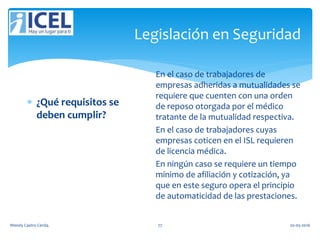 Legislación en Seguridad
 ¿Qué requisitos se
deben cumplir?
En el caso de trabajadores de
empresas adheridas a mutualidades se
requiere que cuenten con una orden
de reposo otorgada por el médico
tratante de la mutualidad respectiva.
En el caso de trabajadores cuyas
empresas coticen en el ISL requieren
de licencia médica.
En ningún caso se requiere un tiempo
mínimo de afiliación y cotización, ya
que en este seguro opera el principio
de automaticidad de las prestaciones.
Wendy Castro Cerda. 77 02-05-2016
 