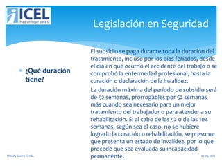 Legislación en Seguridad
 ¿Qué duración
tiene?
El subsidio se paga durante toda la duración del
tratamiento, incluso por los días feriados, desde
el día en que ocurrió el accidente del trabajo o se
comprobó la enfermedad profesional, hasta la
curación o declaración de la invalidez.
La duración máxima del período de subsidio será
de 52 semanas, prorrogables por 52 semanas
más cuando sea necesario para un mejor
tratamiento del trabajador o para atender a su
rehabilitación. Si al cabo de las 52 o de las 104
semanas, según sea el caso, no se hubiere
logrado la curación o rehabilitación, se presume
que presenta un estado de invalidez, por lo que
procede que sea evaluada su incapacidad
permanente.Wendy Castro Cerda. 78 02-05-2016
 