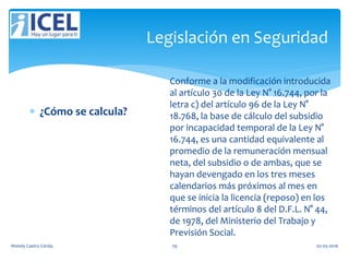 Legislación en Seguridad
 ¿Cómo se calcula?
Conforme a la modificación introducida
al artículo 30 de la Ley N° 16.744, por la
letra c) del artículo 96 de la Ley N°
18.768, la base de cálculo del subsidio
por incapacidad temporal de la Ley N°
16.744, es una cantidad equivalente al
promedio de la remuneración mensual
neta, del subsidio o de ambas, que se
hayan devengado en los tres meses
calendarios más próximos al mes en
que se inicia la licencia (reposo) en los
términos del artículo 8 del D.F.L. N° 44,
de 1978, del Ministerio del Trabajo y
Previsión Social.
Wendy Castro Cerda. 79 02-05-2016
 