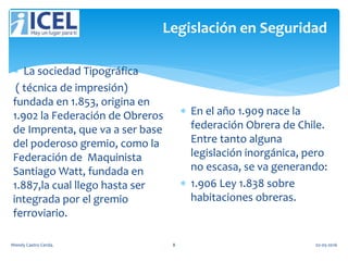 Legislación en Seguridad
 La sociedad Tipográfica
( técnica de impresión)
fundada en 1.853, origina en
1.902 la Federación de Obreros
de Imprenta, que va a ser base
del poderoso gremio, como la
Federación de Maquinista
Santiago Watt, fundada en
1.887,la cual llego hasta ser
integrada por el gremio
ferroviario.
 En el año 1.909 nace la
federación Obrera de Chile.
Entre tanto alguna
legislación inorgánica, pero
no escasa, se va generando:
 1.906 Ley 1.838 sobre
habitaciones obreras.
Wendy Castro Cerda. 8 02-05-2016
 
