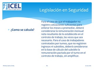 Legislación en Seguridad
 ¿Como se calcula?
Para el caso de que el trabajador no
registre cotizaciones suficientes para
enterar los meses a promediar, deberá
considerarse la remuneración mensual
neta resultante de lo establecido en el
contrato de trabajo, las veces que sea
necesario. Para el caso de trabajadores
contratados por turnos, que no registren
ingresos ni subsidios, deberá considerarse
en la base de cálculo del subsidio la
remuneración pactada por el turno en el
contrato de trabajo, sin amplificar.
Wendy Castro Cerda. 80 02-05-2016
 