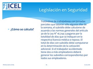 Legislación en Seguridad
 ¿Cómo se calcula?
Tratándose de trabajadores con jornadas
parciales que laboran sólo algunos días de
la semana, el subsidio debe calcularse de
acuerdo a las normas generales del artículo
30 de la Ley N° 16.744 y pagarse por la
totalidad de días que se indiquen en la
respectiva licencia médica o reposo. El
total de días con subsidio debe computarse
en la determinación de la cotización
adicional. Si el trabajador accidentado
tiene dos o más empleadores deberá
generar los subsidios correspondientes por
todos sus empleadores.
Wendy Castro Cerda. 82 02-05-2016
 