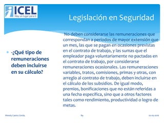 Legislación en Seguridad
 -¿Qué tipo de
remuneraciones
deben incluirse
en su cálculo?
No deben considerarse las remuneraciones que
correspondan a períodos de mayor extensión que
un mes, las que se pagan en ocasiones previstas
en el contrato de trabajo, y las sumas que el
empleador paga voluntariamente no pactadas en
el contrato de trabajo, por considerarse
remuneraciones ocasionales. Las remuneraciones
variables, tratos, comisiones, primas y otras, con
arreglo al contrato de trabajo, deben incluirse en
el cálculo de los subsidios. De igual modo,
premios, bonificaciones que no están referidas a
una fecha específica, sino que a otros factores
tales como rendimiento, productividad o logro de
metas.
Wendy Castro Cerda. 84 02-05-2016
 