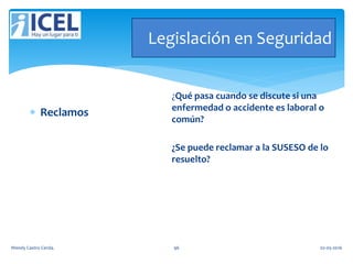 Legislación en Seguridad
 Reclamos
¿Qué pasa cuando se discute si una
enfermedad o accidente es laboral o
común?
¿Se puede reclamar a la SUSESO de lo
resuelto?
Wendy Castro Cerda. 96 02-05-2016
 