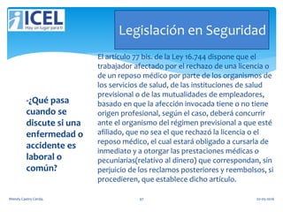 Legislación en Seguridad
-¿Qué pasa
cuando se
discute si una
enfermedad o
accidente es
laboral o
común?
El artículo 77 bis. de la Ley 16.744 dispone que el
trabajador afectado por el rechazo de una licencia o
de un reposo médico por parte de los organismos de
los servicios de salud, de las instituciones de salud
previsional o de las mutualidades de empleadores,
basado en que la afección invocada tiene o no tiene
origen profesional, según el caso, deberá concurrir
ante el organismo del régimen previsional a que esté
afiliado, que no sea el que rechazó la licencia o el
reposo médico, el cual estará obligado a cursarla de
inmediato y a otorgar las prestaciones médicas o
pecuniarias(relativo al dinero) que correspondan, sin
perjuicio de los reclamos posteriores y reembolsos, si
procedieren, que establece dicho artículo.
Wendy Castro Cerda. 97 02-05-2016
 