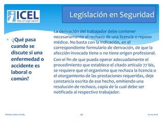 Legislación en Seguridad
 -¿Qué pasa
cuando se
discute si una
enfermedad o
accidente es
laboral o
común?
La derivación del trabajador debe contener
necesariamente el rechazo de una licencia o reposo
médico. No basta con la indicación, en el
correspondiente formulario de derivación, de que la
afección invocada tiene o no tiene origen profesional.
Con el fin de que pueda operar adecuadamente el
procedimiento que establece el citado artículo 77 bis,
se requiere que el organismo que rechaza la licencia o
el otorgamiento de las prestaciones requeridas, deje
constancia escrita de ese hecho, emitiendo una
resolución de rechazo, copia de la cual debe ser
notificada al respectivo trabajador.
Wendy Castro Cerda. 98 02-05-2016
 