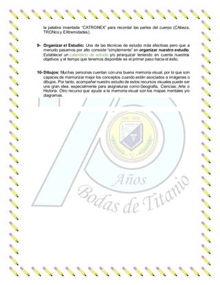 la palabra inventada “CATRONEX” para recordar las partes del cuerpo (CAbeza,
TRONco y EXtremidades).
9- Organizar el Estudio: Una de las técnicas de estudio más efectivas pero que a
menudo pasamos por alto consiste “simplemente” en organizar nuestro estudio.
Establecer un calendario de estudio y/o jerarquizar teniendo en cuenta nuestros
objetivos y el tiempo que tenemos disponible es el primer paso hacia el éxito.
10- Dibujos: Muchas personas cuentan con una buena memoria visual, por lo que son
capaces de memorizar mejor los conceptos cuando están asociados a imágenes o
dibujos. Por tanto, acompañar nuestro estudio de estos recursos visuales puede ser
una gran idea, especialmente para asignaturas como Geografía, Ciencias, Arte o
Historia. Otro recurso que ayuda a la memoria visual son los mapas mentales y/o
diagramas.
 