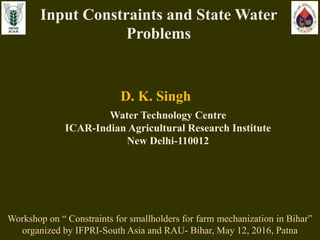 D. K. Singh
Water Technology Centre
ICAR-Indian Agricultural Research Institute
New Delhi-110012
Input Constraints and State Water
Problems
Workshop on “ Constraints for smallholders for farm mechanization in Bihar”
organized by IFPRI-South Asia and RAU- Bihar, May 12, 2016, Patna
 