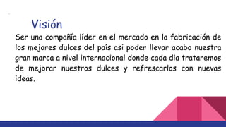 ·
Visión
Ser una compañía líder en el mercado en la fabricación de
los mejores dulces del país asi poder llevar acabo nuestra
gran marca a nivel internacional donde cada dia trataremos
de mejorar nuestros dulces y refrescarlos con nuevas
ideas.
 