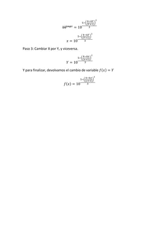 10 𝐿𝑜𝑔𝑥
= 10
5−(
4−6𝑌
(𝑌+1)
)
2
3
𝑥 = 10
5−(
4−6𝑌
(𝑌+1)
)
2
3
Paso 3: Cambiar X por Y, y viceversa.
𝑌 = 10
5−(
4−6𝑥
(𝑥+1)
)
2
3
Y para finalizar, devolvamos el cambio de variable 𝑓(𝑥) = 𝑌
𝑓(𝑥) = 10
5−(
4−6𝑥
(𝑥+1)
)
2
3
 