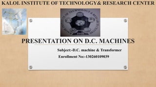 KALOL INSTITUTE OF TECHNOLOGY& RESEARCH CENTER
PRESENTATION ON D.C. MACHINES
Subject:-D.C. machine & Transformer
Enrollment No:-130260109039
 