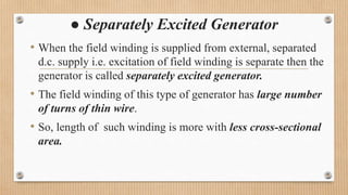 ● Separately Excited Generator
• When the field winding is supplied from external, separated
d.c. supply i.e. excitation of field winding is separate then the
generator is called separately excited generator.
• The field winding of this type of generator has large number
of turns of thin wire.
• So, length of such winding is more with less cross-sectional
area.
 