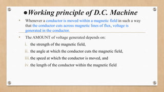 ●Working principle of D.C. Machine
• Whenever a conductor is moved within a magnetic field in such a way
that the conductor cuts across magnetic lines of flux, voltage is
generated in the conductor.
• The AMOUNT of voltage generated depends on:
i. the strength of the magnetic field,
ii. the angle at which the conductor cuts the magnetic field,
iii.the speed at which the conductor is moved, and
iv. the length of the conductor within the magnetic field
 