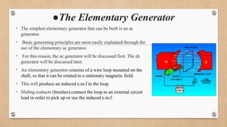 ●The Elementary Generator
• The simplest elementary generator that can be built is an ac
generator.
• Basic generating principles are most easily explained through the
use of the elementary ac generator.
• For this reason, the ac generator will be discussed first. The dc
generator will be discussed later.
• An elementary generator consists of a wire loop mounted on the
shaft, so that it can be rotated in a stationary magnetic field.
• This will produce an induced e.m.f in the loop.
• Sliding contacts (brushes) connect the loop to an external circuit
load in order to pick up or use the induced e.m.f.
 