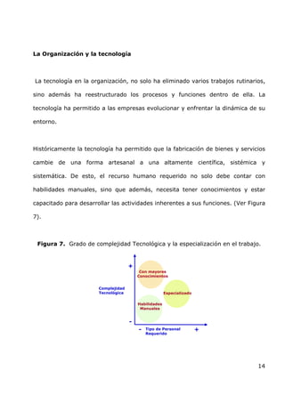 14
La Organización y la tecnología
La tecnología en la organización, no solo ha eliminado varios trabajos rutinarios,
sino además ha reestructurado los procesos y funciones dentro de ella. La
tecnología ha permitido a las empresas evolucionar y enfrentar la dinámica de su
entorno.
Históricamente la tecnología ha permitido que la fabricación de bienes y servicios
cambie de una forma artesanal a una altamente científica, sistémica y
sistemática. De esto, el recurso humano requerido no solo debe contar con
habilidades manuales, sino que además, necesita tener conocimientos y estar
capacitado para desarrollar las actividades inherentes a sus funciones. (Ver Figura
7).
Figura 7. Grado de complejidad Tecnológica y la especialización en el trabajo.
Habilidades
Manuales
Con mayores
Conocimientos
Especializado
+
+
-
- Tipo de Personal
Requerido
Complejidad
Tecnológica
 