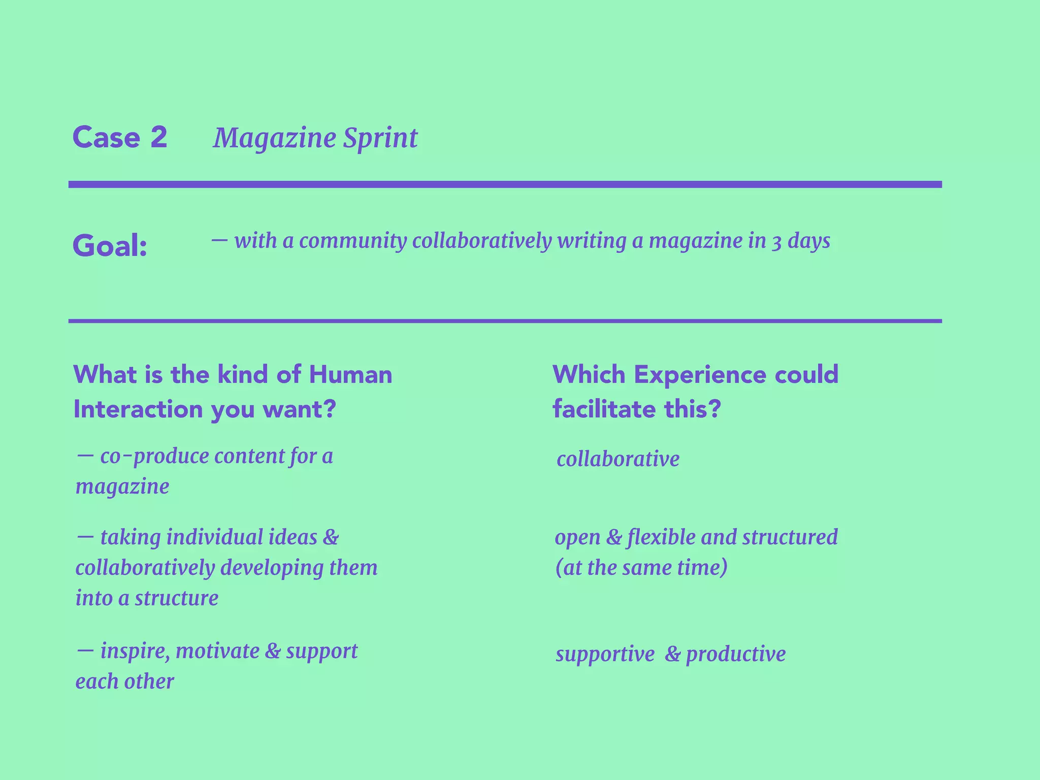 Case 2 Magazine Sprint
Goal:
What is the kind of Human
Interaction you want?
Which Experience could
facilitate this?
— with a community collaboratively writing a magazine in 3 days
— co-produce content for a
magazine
— inspire, motivate & support  
each other
— taking individual ideas &
collaboratively developing them  
into a structure
collaborative
open & ﬂexible and structured 
(at the same time)
supportive & productive
 