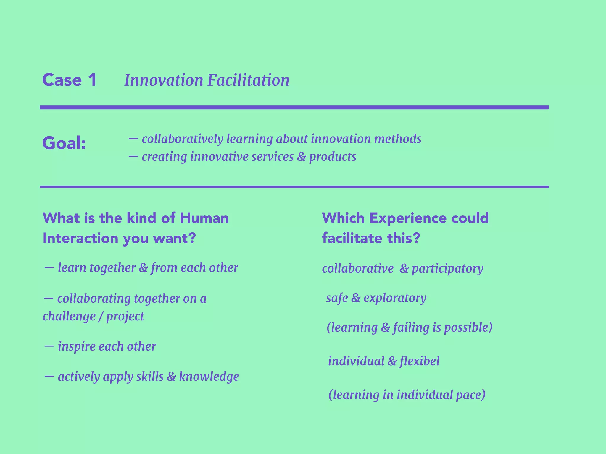 Case 1 Innovation Facilitation
Goal:
What is the kind of Human
Interaction you want?
— learn together & from each other
— inspire each other
— collaborating together on a
challenge / project
— actively apply skills & knowledge
(learning in individual pace)
(learning & failing is possible)
Which Experience could
facilitate this?
individual & ﬂexibel
collaborative & participatory
safe & exploratory
— collaboratively learning about innovation methods  
— creating innovative services & products
 