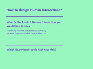 How to design Human Interactions?
— learning together, collaborating, exchange,
network, inspire each other, solve problems etc.
Which Experience could facilitate this?
What is the kind of Human Interaction you
would like to see?
 