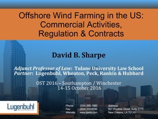 Phone: (504) 568-1990 Address:
Fax: (504) 310-9195 601 Poydras Street, Suite 2775
Website: www.lawla.com New Orleans, LA 70130
Offshore Wind Farming in the US:
Commercial Activities,
Regulation & Contracts
David B. Sharpe
Adjunct Professor of Law: Tulane University Law School
Partner: Lugenbuhl, Wheaton, Peck, Rankin & Hubbard
OST 2016 – Southampton / Winchester
14-15 October 2016
 