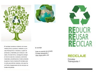 RECICLAJE
Conalep
Tlalnepantla 1
El reciclaje consiste en obtener una nueva
materia prima o producto, mediante un pro-
ceso fisicoquímico o mecánico, a partir de
productos y materiales ya en desuso o utili-
zados. De esta forma, conseguimos alargar
el ciclo de vida de un producto, ahorrando
materiales y beneficiando al medio ambiente
al generar menos residuos.El reciclaje surje
no sólo para eliminar residuos, sino para ha-
cer frente al agotamiento de los recursos na-
turales del planeta.
 